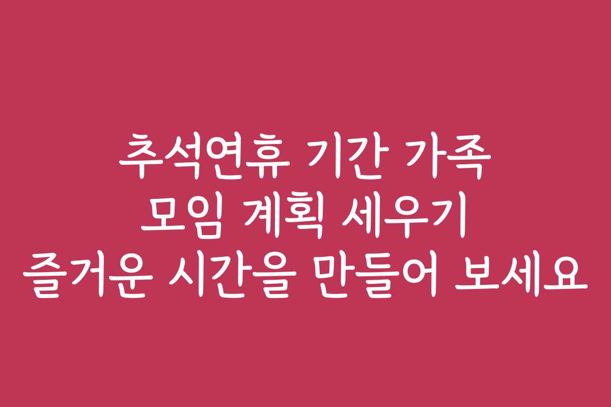 추석연휴 기간 가족 모임 계획 세우기 즐거운 시간을 만들어 보세요