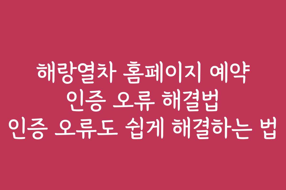 해랑열차 홈페이지 예약 인증 오류 해결법 인증 오류도 쉽게 해결하는 법 해랑열차 홈페이지 예약 인증 오류 해결법 인증 오류도 쉽게 해결하는 법