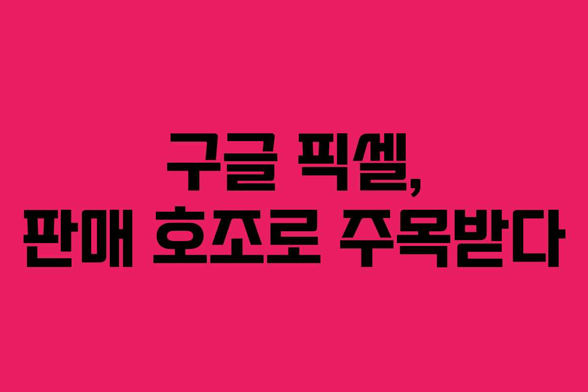 구글 픽셀, 판매 호조로 주목받다