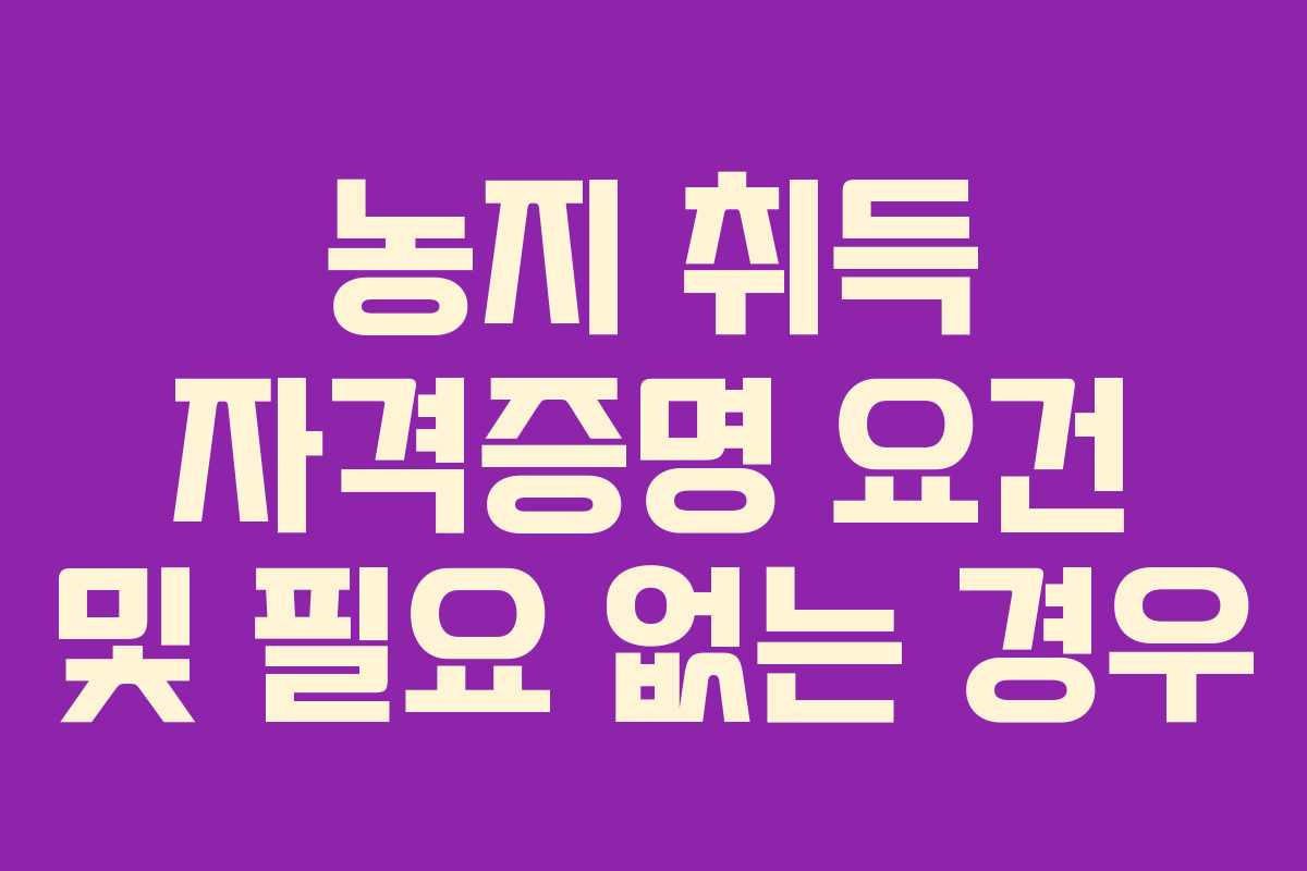 농지 취득 자격증명 요건 및 필요 없는 경우