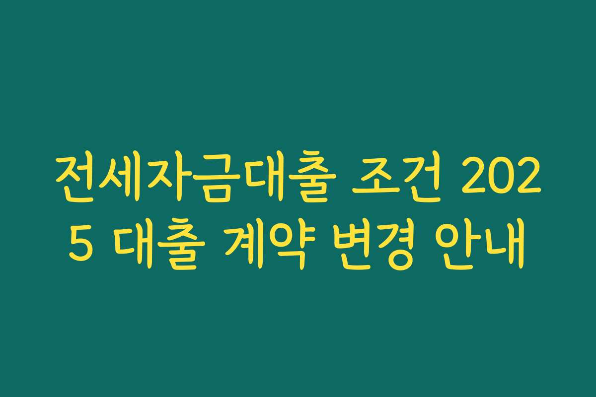 전세자금대출 조건 2025 대출 계약 변경 안내