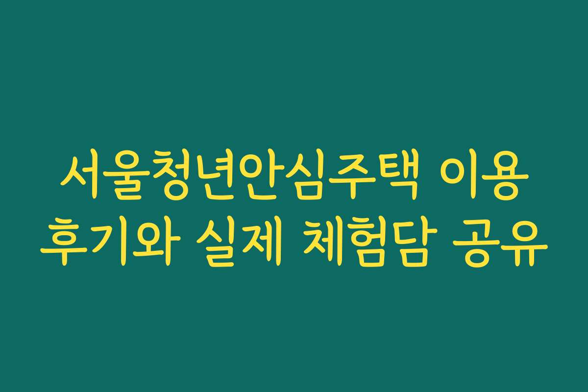 서울청년안심주택 이용후기와 실제 체험담 공유