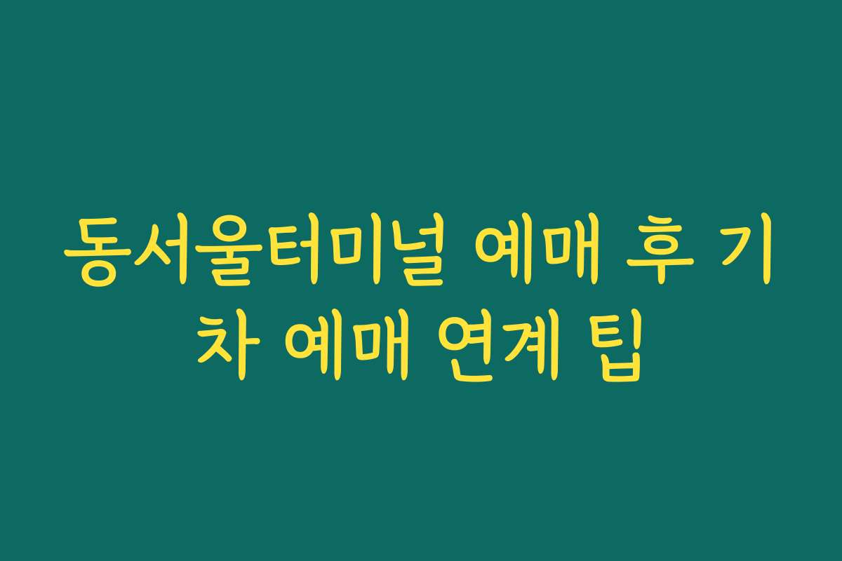 동서울터미널 예매 후 기차 예매 연계 팁 동서울터미널 예매 후 기차 예매 연계 팁