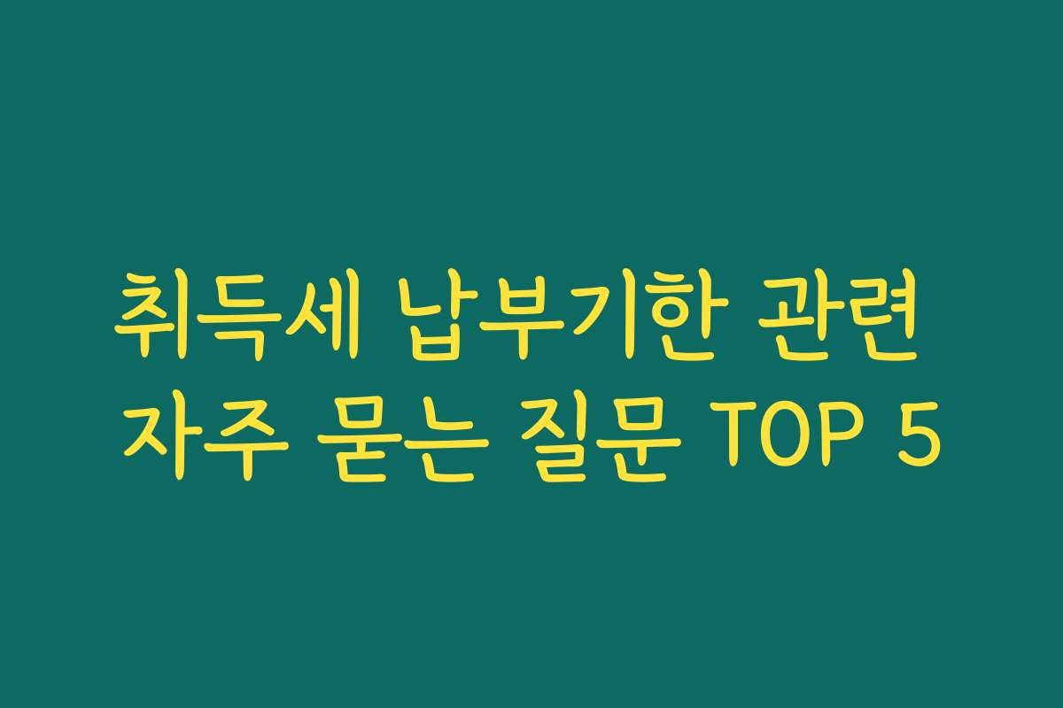 취득세 납부기한 관련 자주 묻는 질문 TOP 5