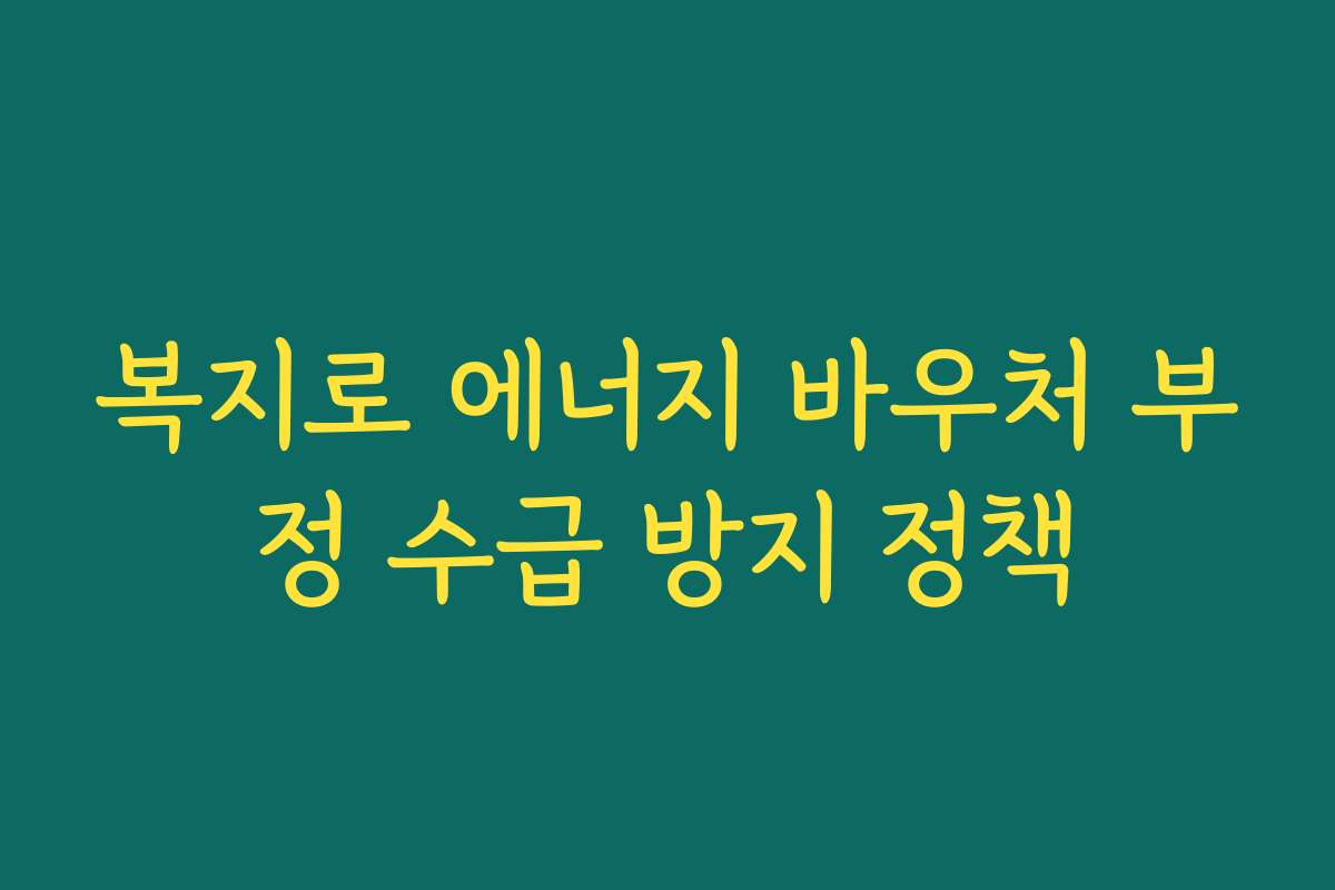 복지로 에너지 바우처 부정 수급 방지 정책