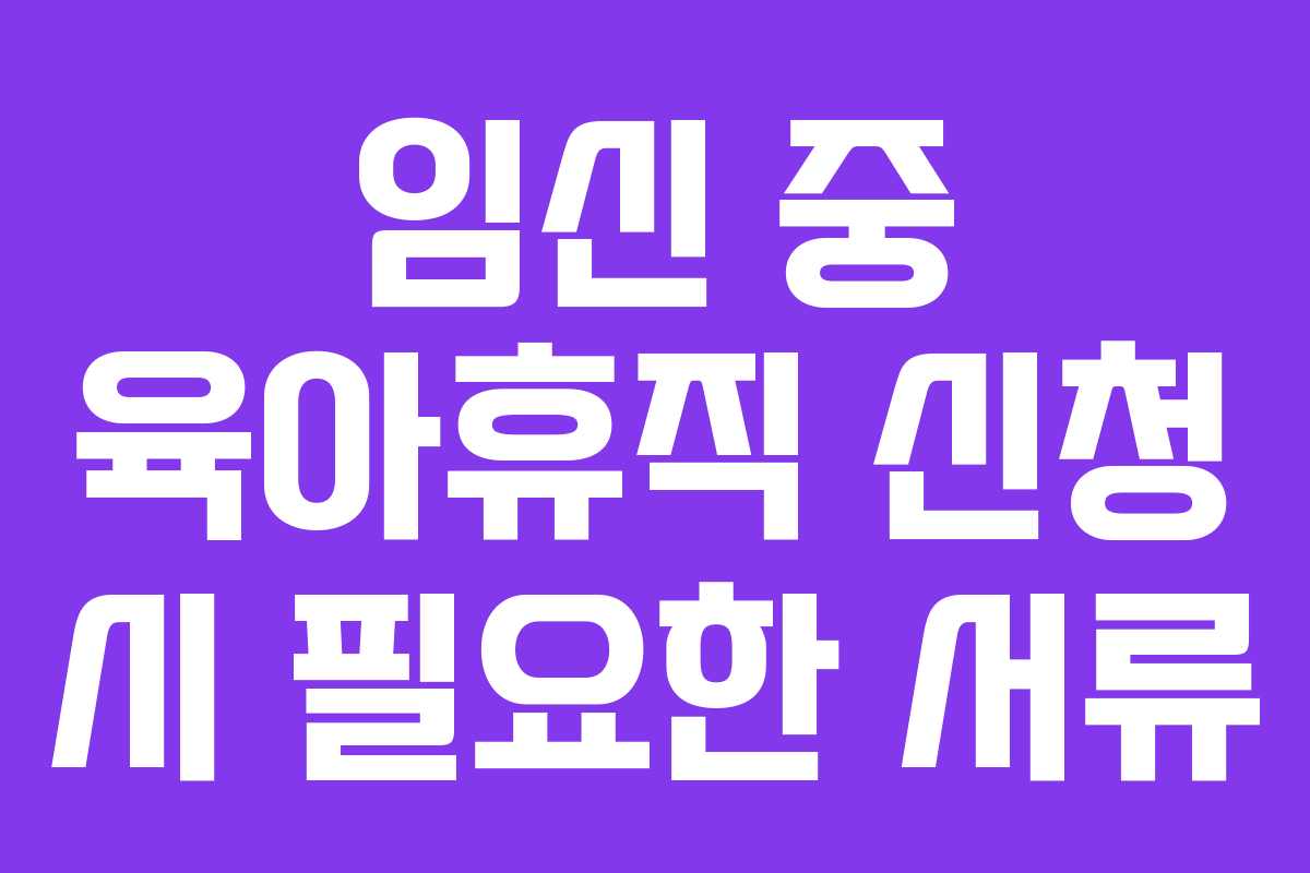 임신 중 육아휴직 신청 시 필요한 서류 임신 중 육아휴직 신청 시 필요한 서류