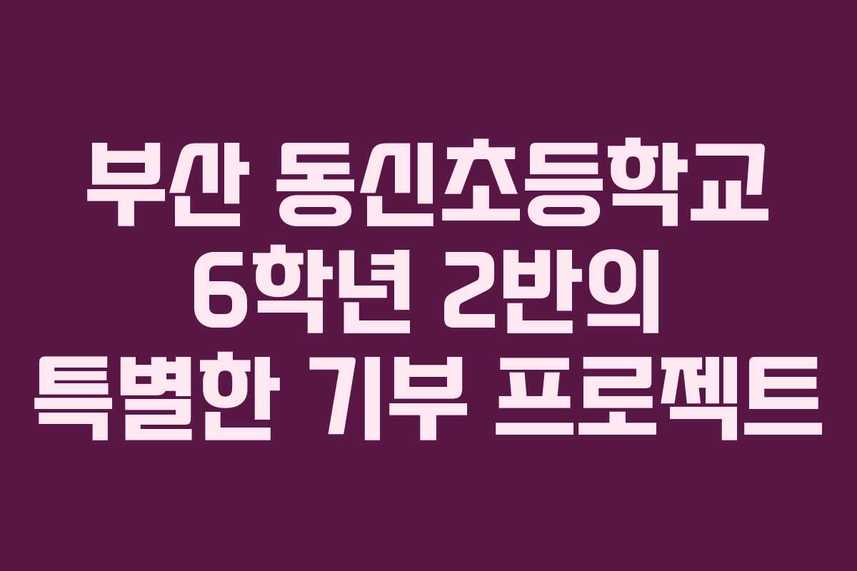 부산 동신초등학교 6학년 2반의 특별한 기부 프로젝트 부산 동신초등학교 6학년 2반의 특별한 기부 프로젝트