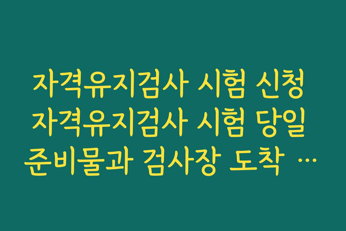 자격유지검사 시험 신청 자격유지검사 시험 당일 준비물과 검사장 도착 시간 가이드