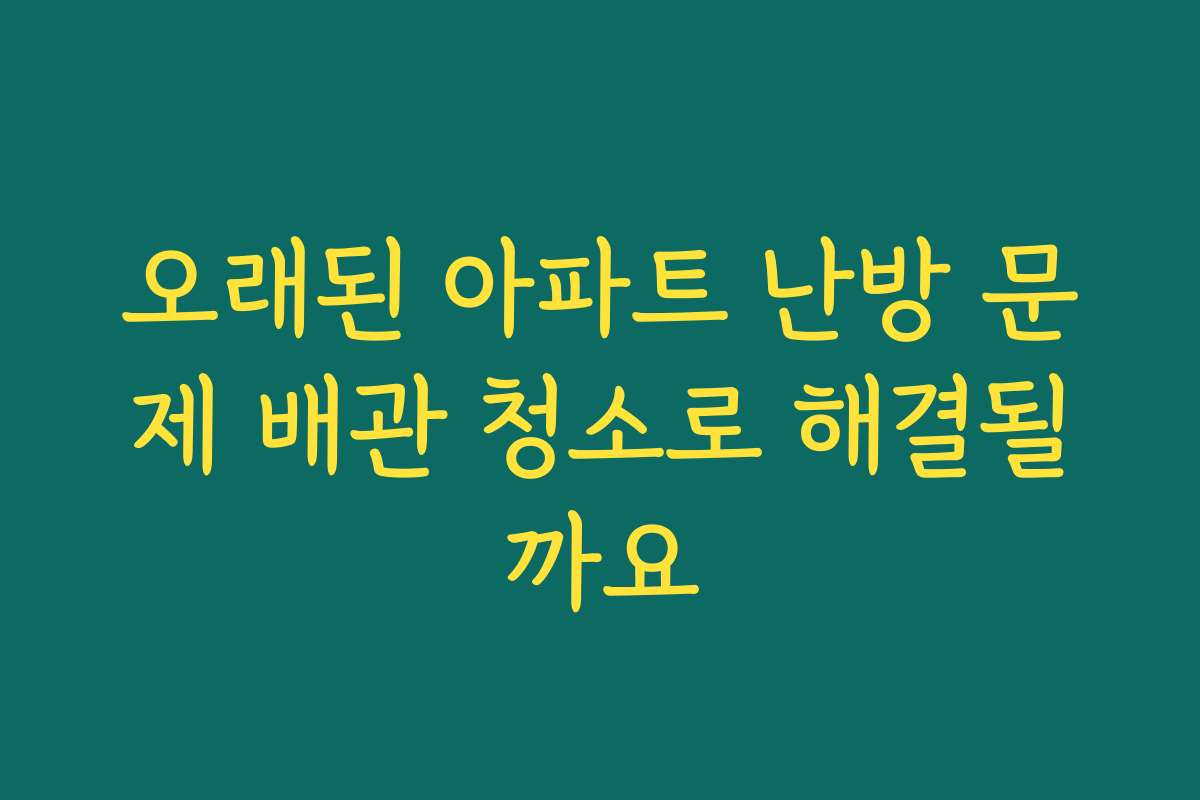 오래된 아파트 난방 문제 배관 청소로 해결될까요 오래된 아파트 난방 문제 배관 청소로 해결될까요