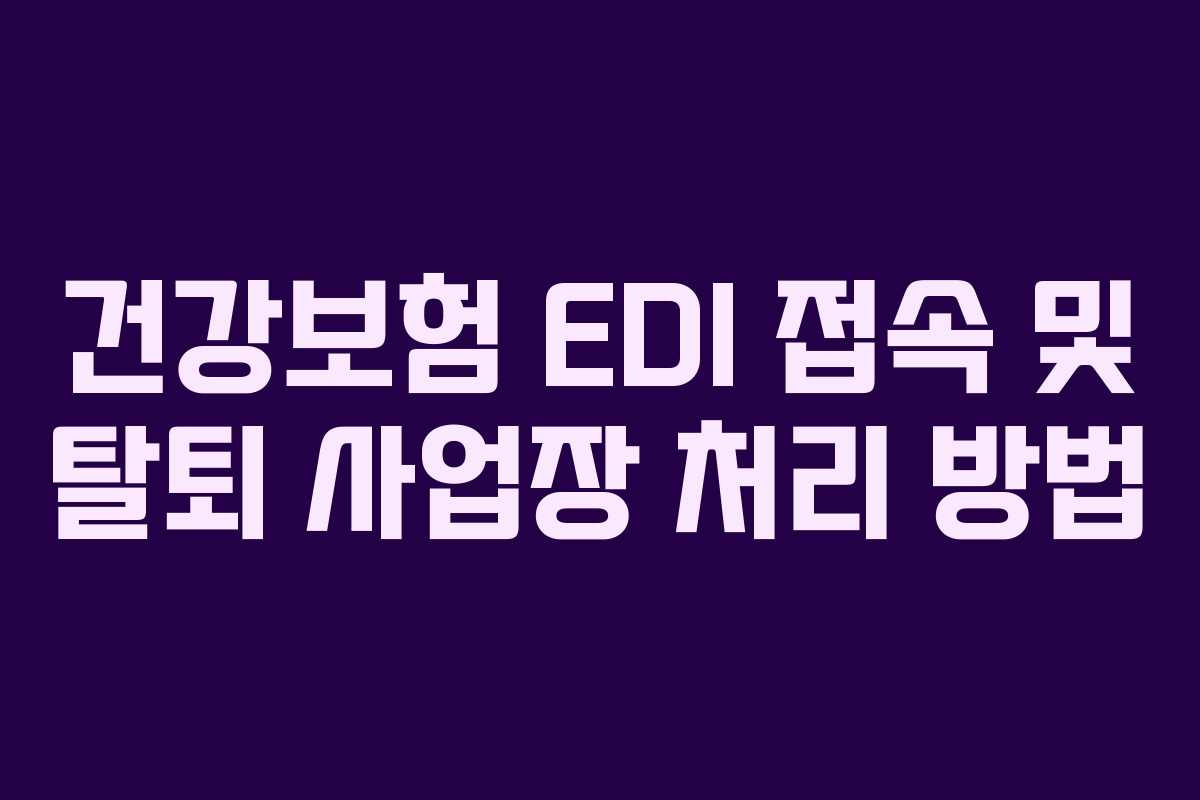 건강보험 EDI 접속 및 탈퇴 사업장 처리 방법 건강보험 EDI 접속 및 탈퇴 사업장 처리 방법