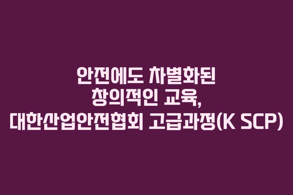 안전에도 차별화된 창의적인 교육, 대한산업안전협회 고급과정(K SCP)