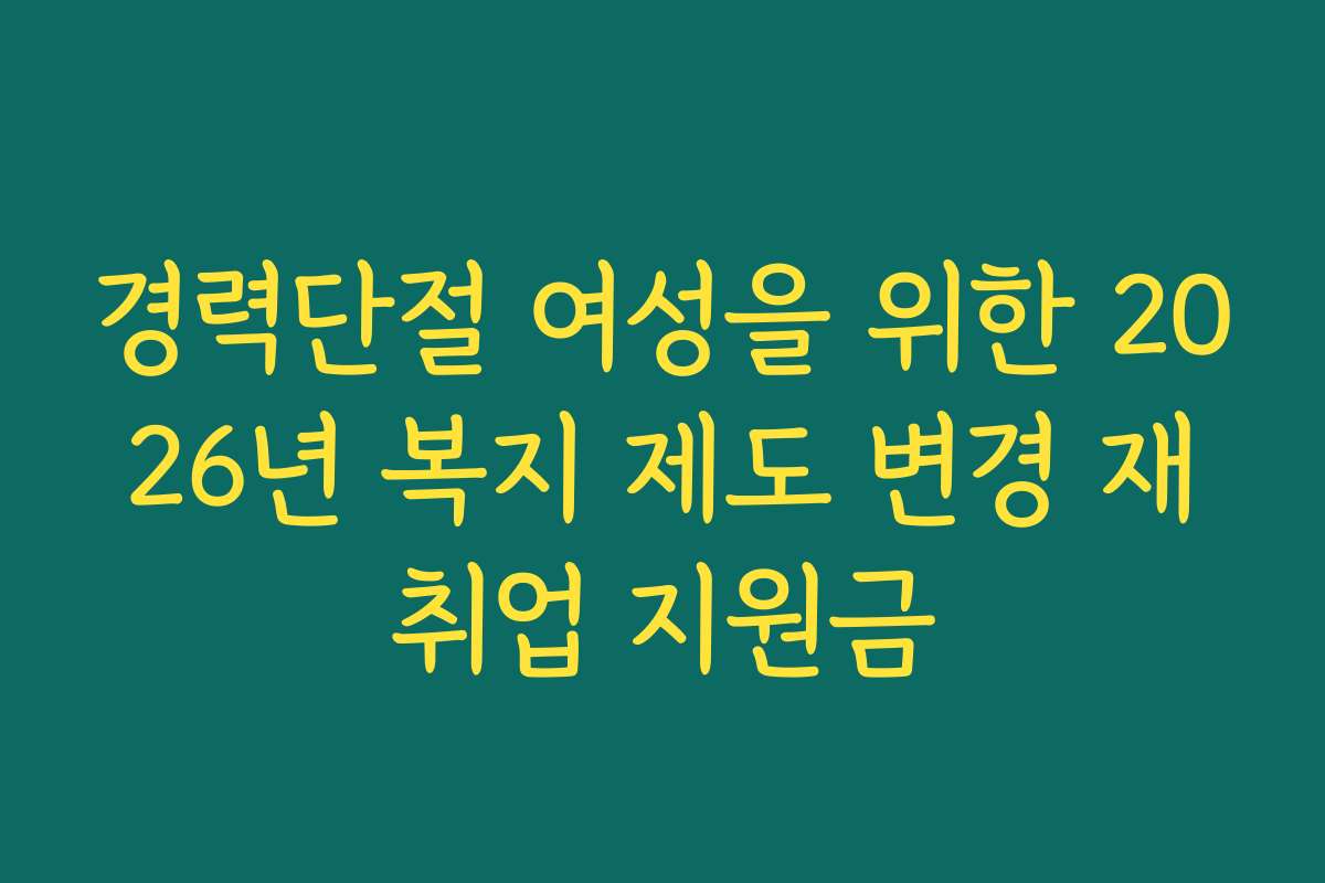 경력단절 여성을 위한 2026년 복지 제도 변경 재취업 지원금 경력단절 여성을 위한 2026년 복지 제도 변경 재취업 지원금
