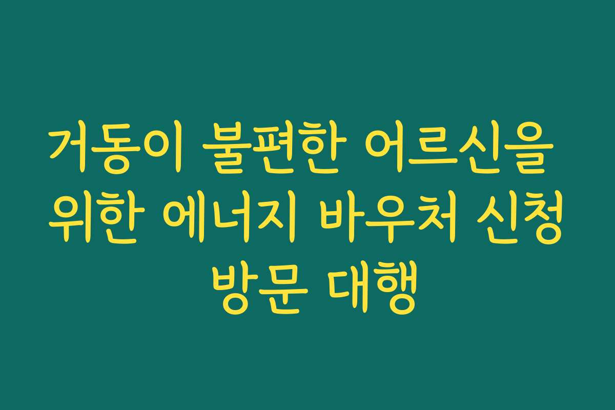 거동이 불편한 어르신을 위한 에너지 바우처 신청 방문 대행