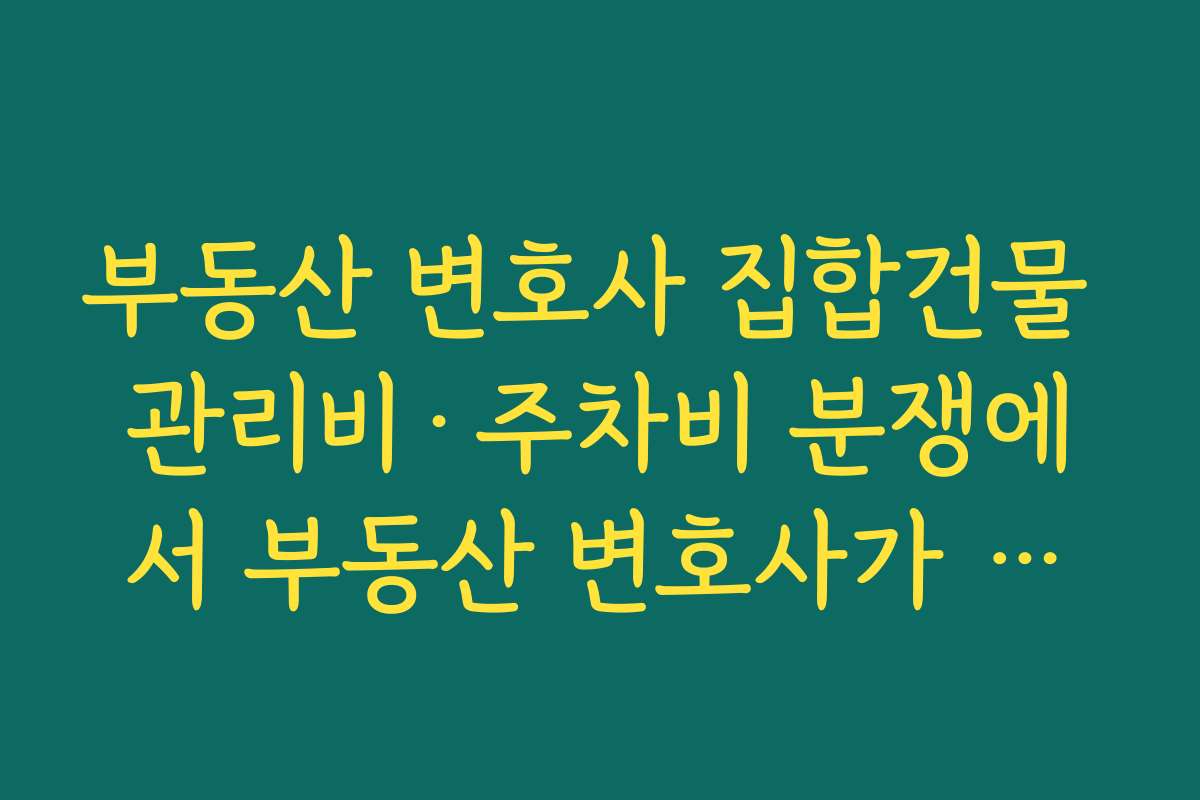 부동산 변호사 집합건물 관리비·주차비 분쟁에서 부동산 변호사가 구조를 설명해 주는 장점