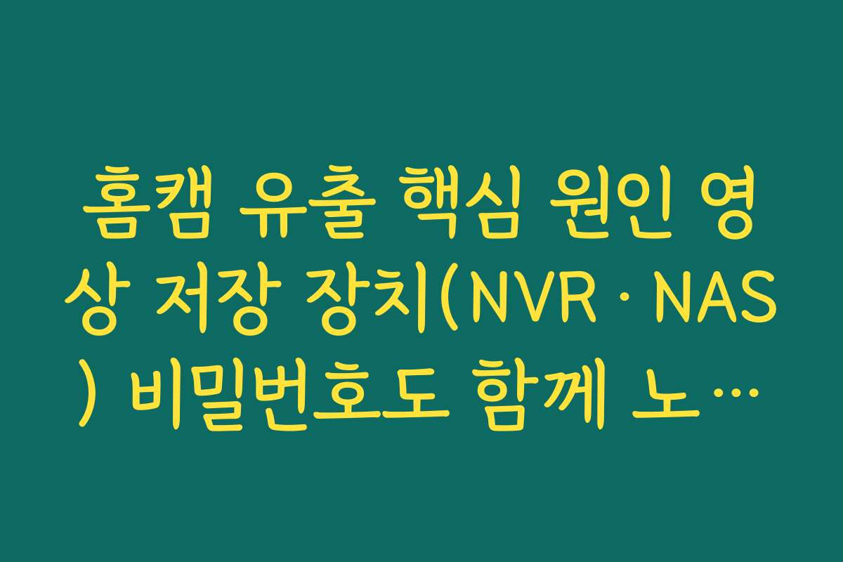홈캠 유출 핵심 원인 영상 저장 장치(NVR·NAS) 비밀번호도 함께 노출된 사례