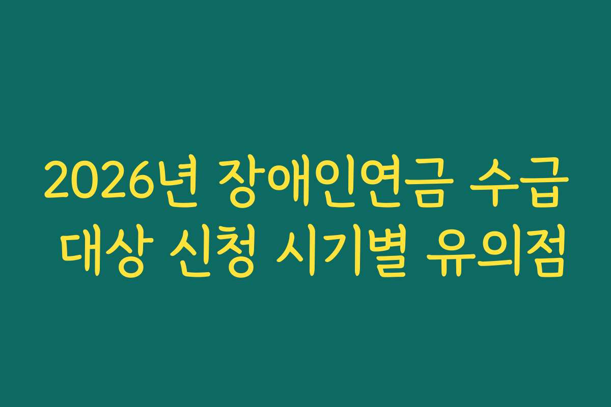 2026년 장애인연금 수급 대상 신청 시기별 유의점