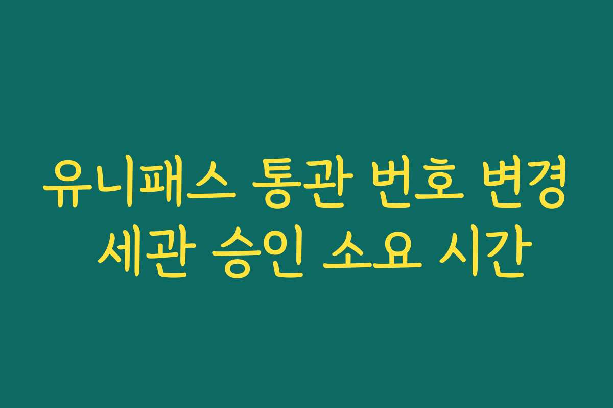 유니패스 통관 번호 변경 세관 승인 소요 시간