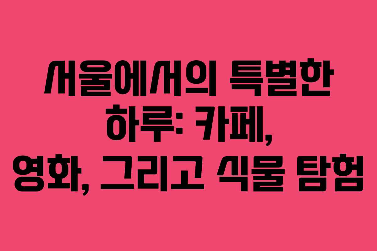 서울에서의 특별한 하루: 카페, 영화, 그리고 식물 탐험