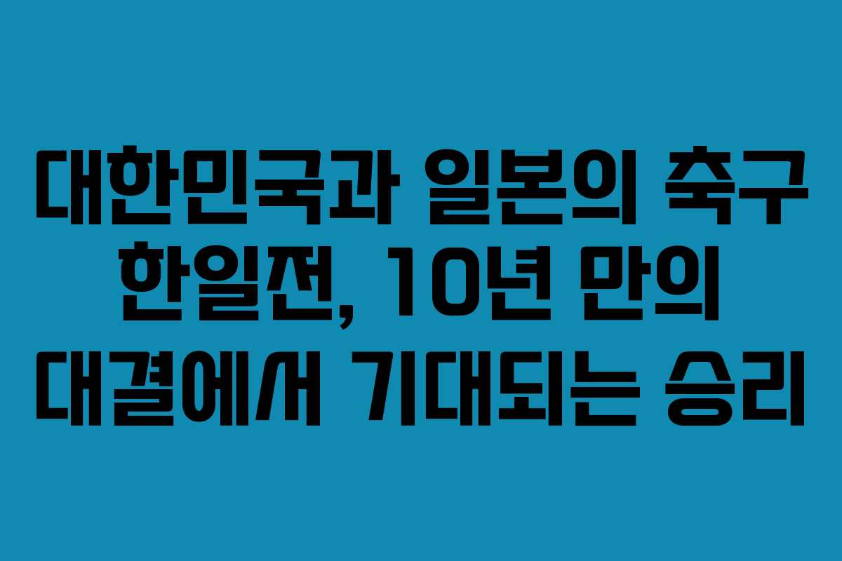대한민국과 일본의 축구 한일전, 10년 만의 대결에서 기대되는 승리