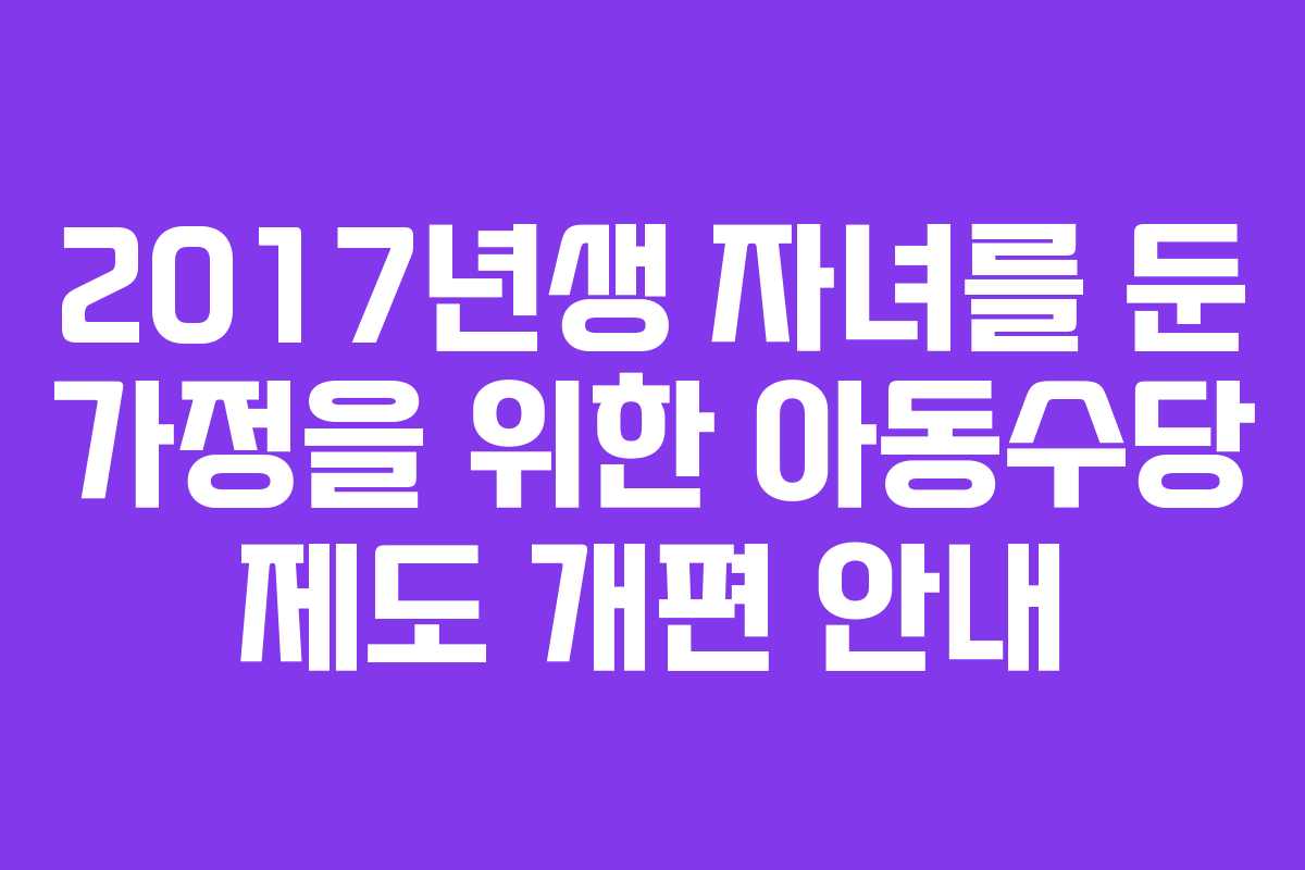 2017년생 자녀를 둔 가정을 위한 아동수당 제도 개편 안내