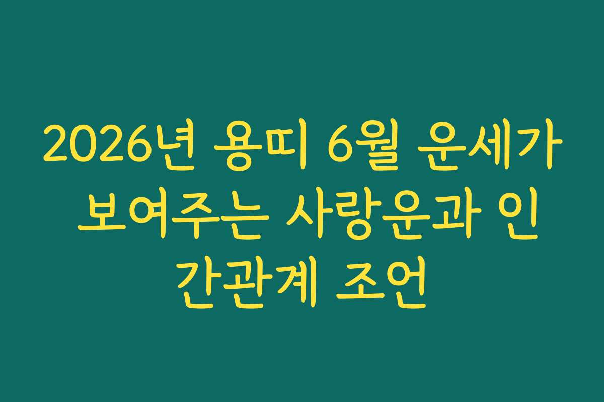 2026년 용띠 6월 운세가 보여주는 사랑운과 인간관계 조언