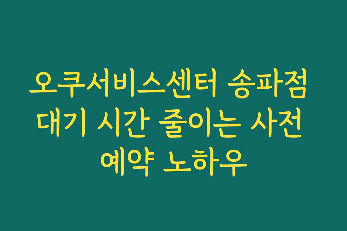 오쿠서비스센터 송파점 대기 시간 줄이는 사전 예약 노하우