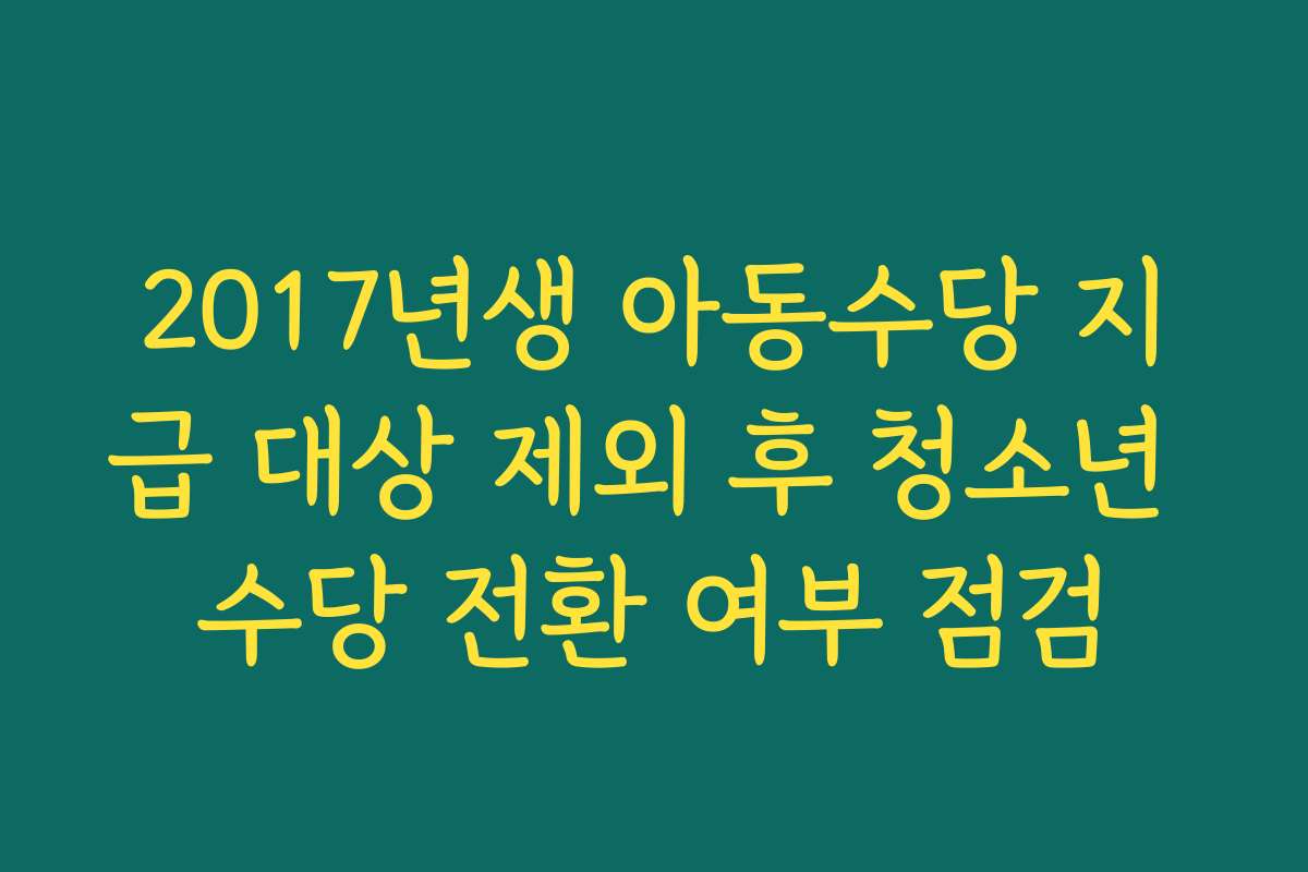 2017년생 아동수당 지급 대상 제외 후 청소년 수당 전환 여부 점검