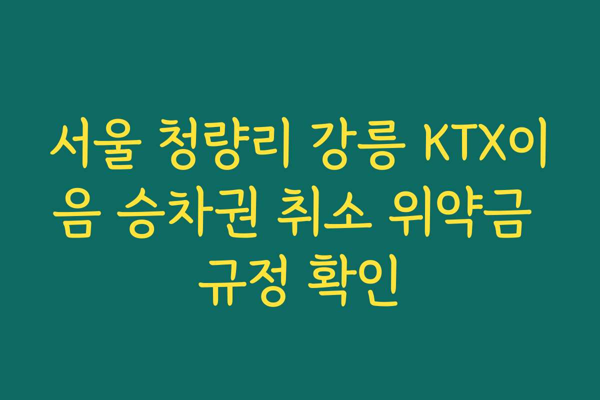 서울 청량리 강릉 KTX이음 승차권 취소 위약금 규정 확인