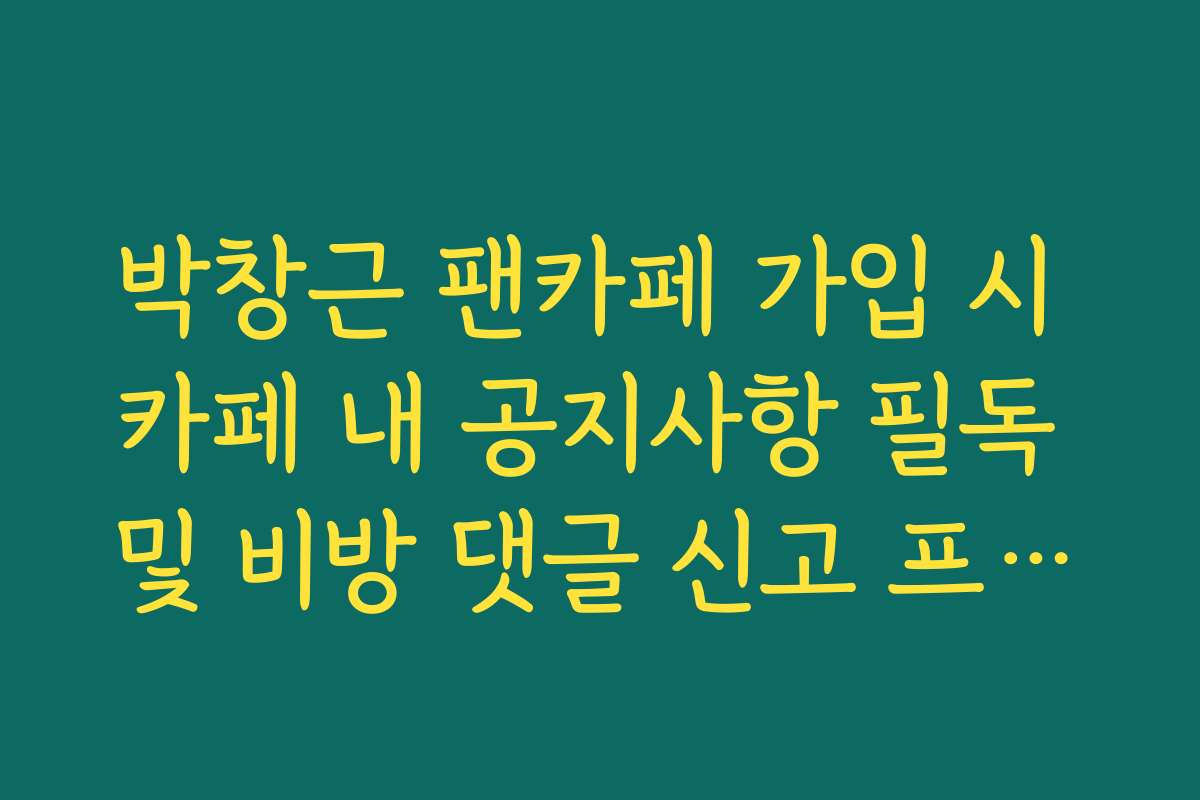 박창근 팬카페 가입 시 카페 내 공지사항 필독 및 비방 댓글 신고 프로세스