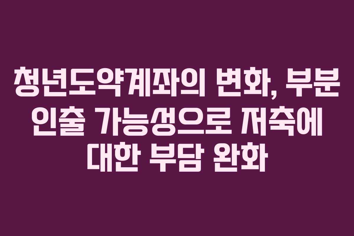 청년도약계좌의 변화, 부분 인출 가능성으로 저축에 대한 부담 완화
