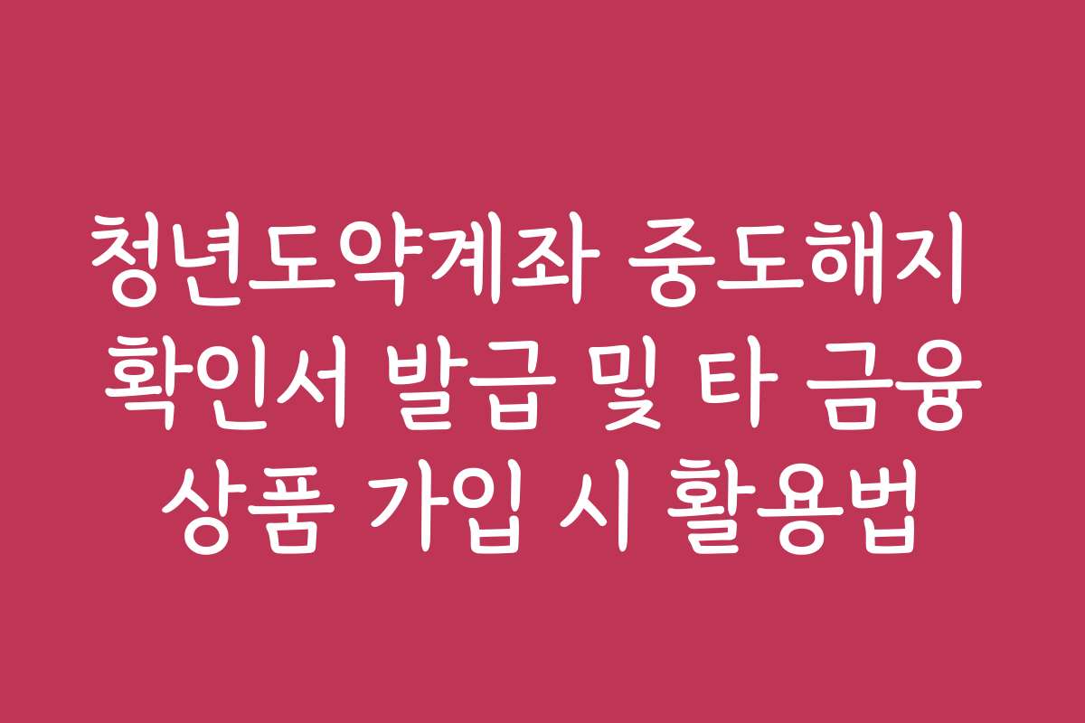 청년도약계좌 중도해지 확인서 발급 및 타 금융상품 가입 시 활용법