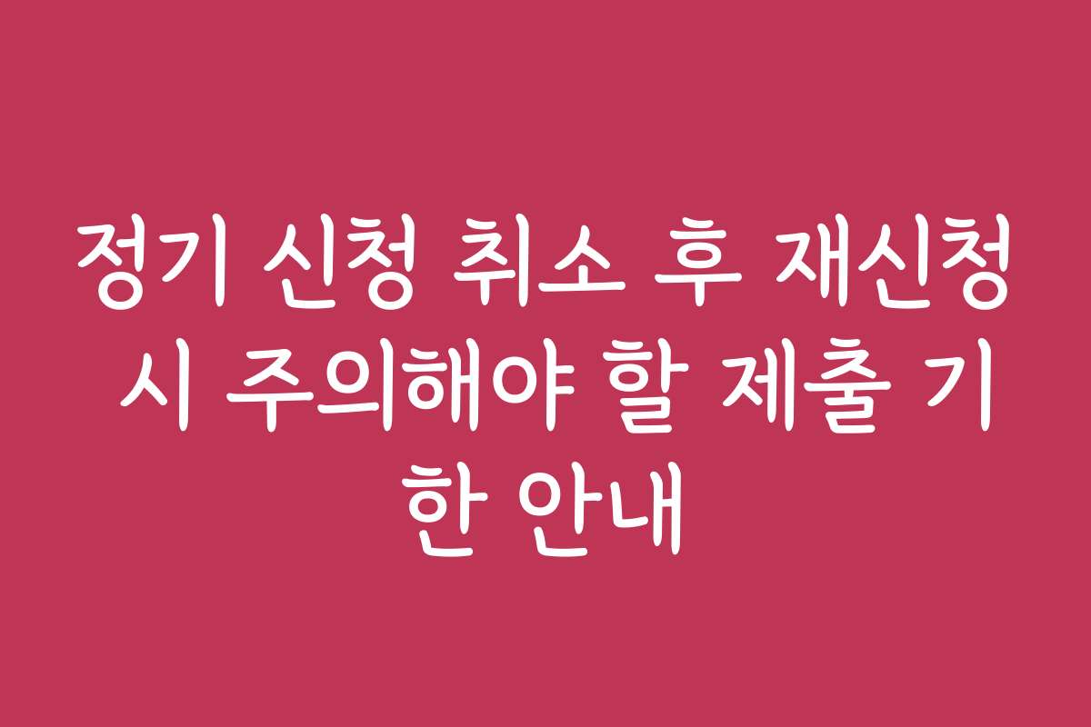 정기 신청 취소 후 재신청 시 주의해야 할 제출 기한 안내 정기 신청 취소 후 재신청 시 주의해야 할 제출 기한 안내
