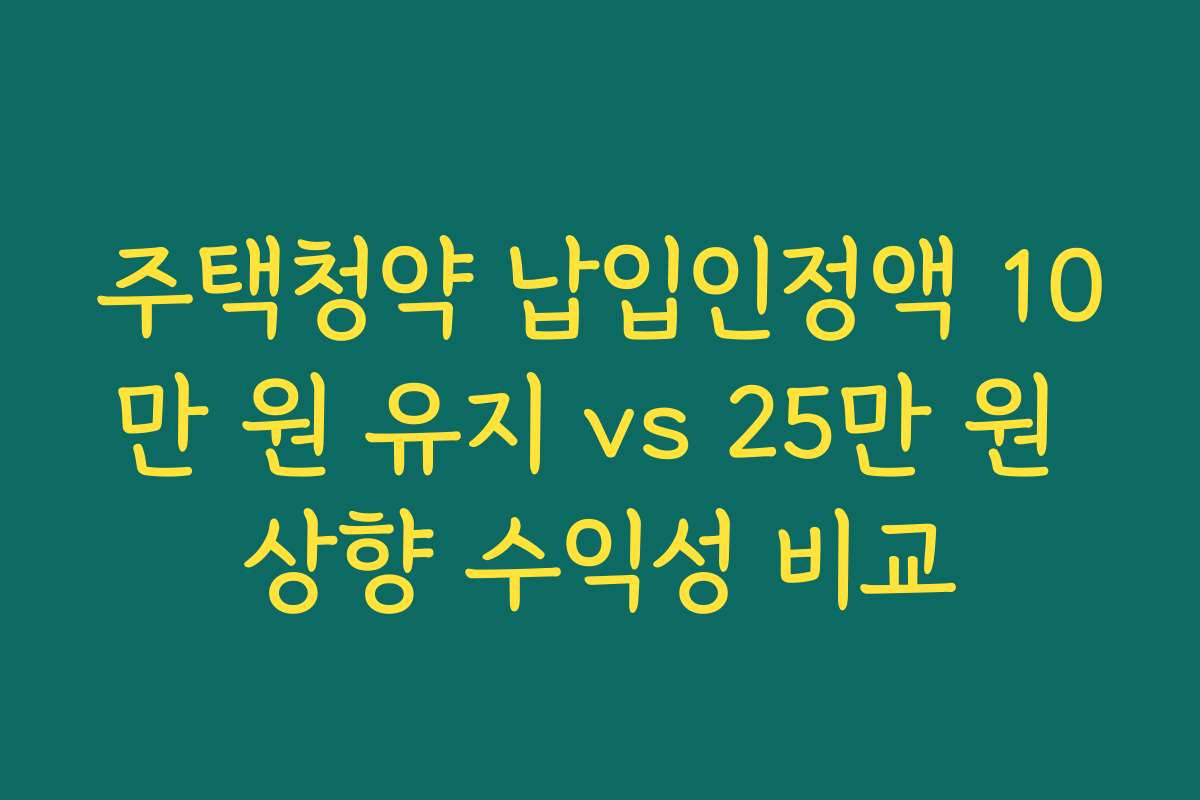 주택청약 납입인정액 10만 원 유지 vs 25만 원 상향 수익성 비교