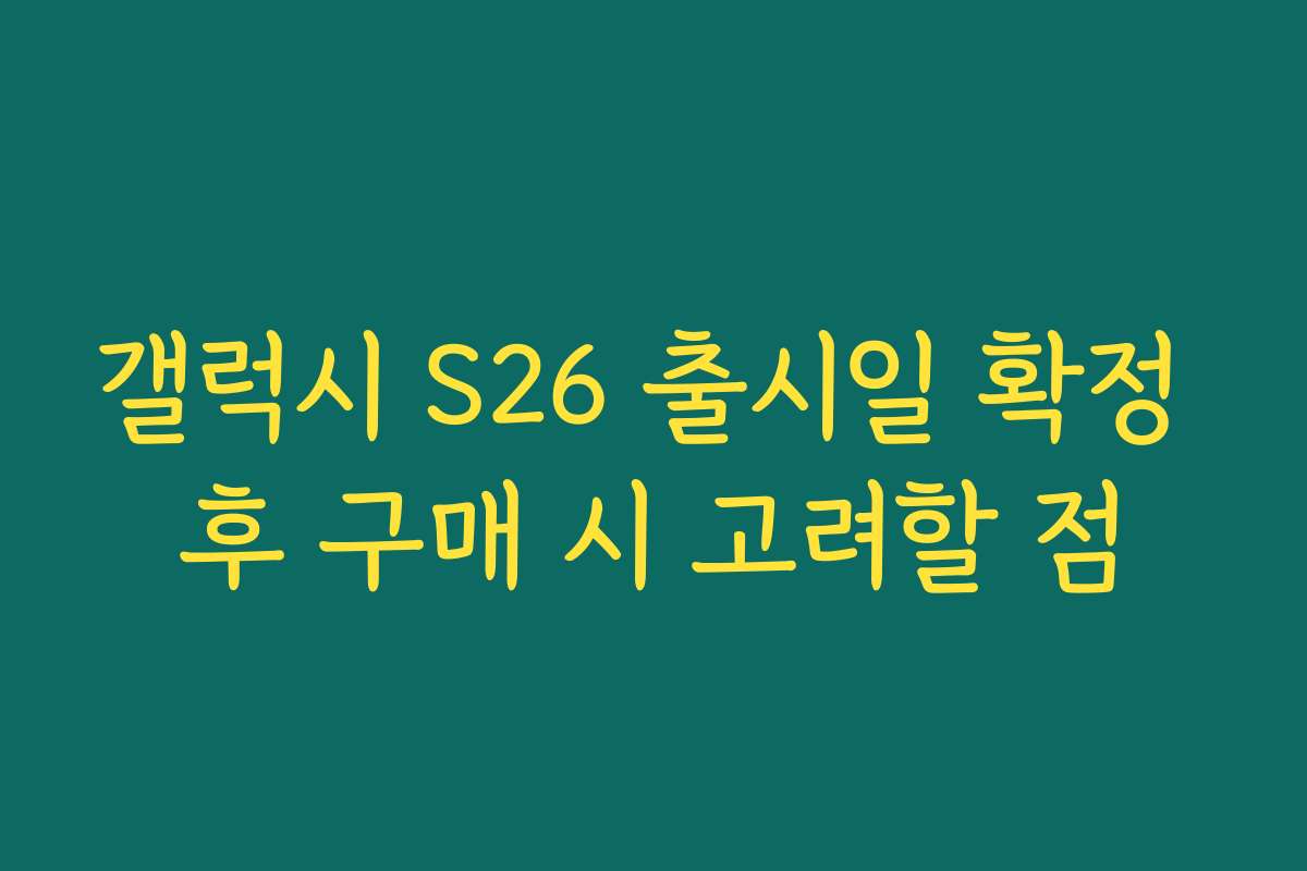 갤럭시 S26 출시일 확정 후 구매 시 고려할 점