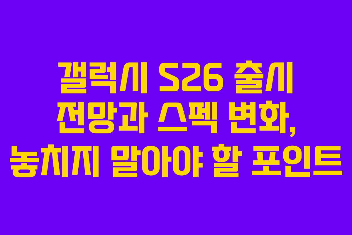 갤럭시 S26 출시 전망과 스펙 변화, 놓치지 말아야 할 포인트