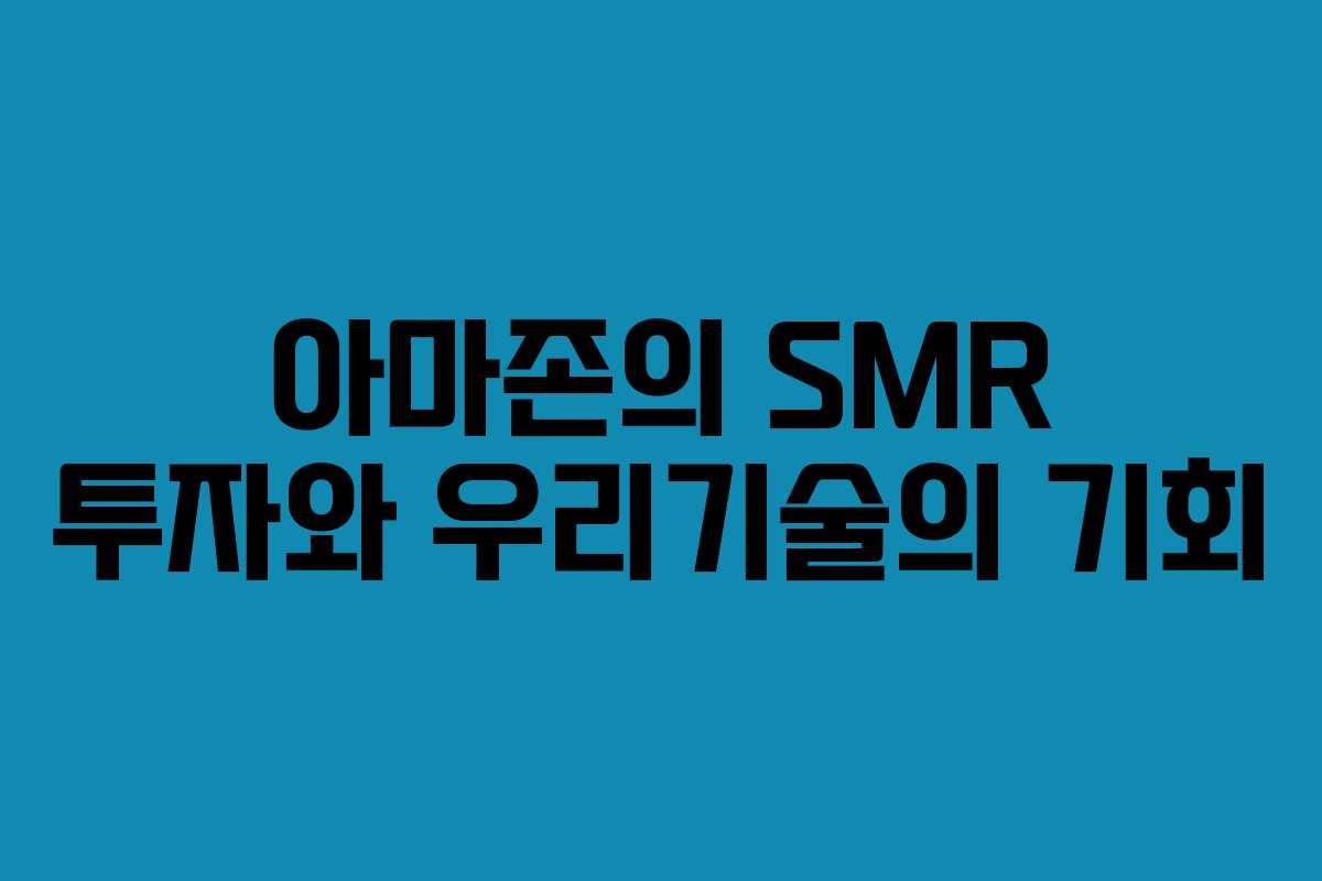 아마존의 SMR 투자와 우리기술의 기회