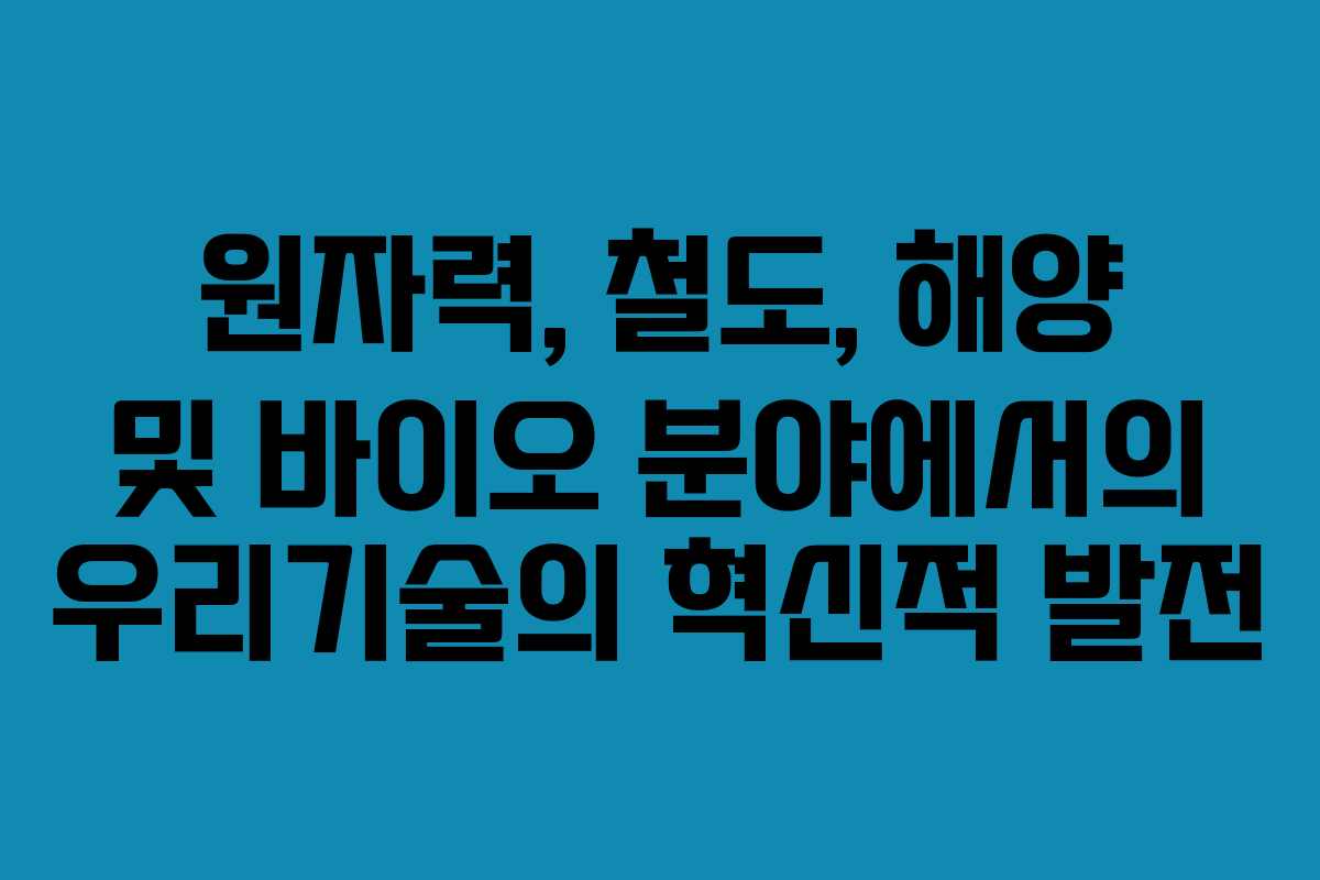 원자력, 철도, 해양 및 바이오 분야에서의 우리기술의 혁신적 발전