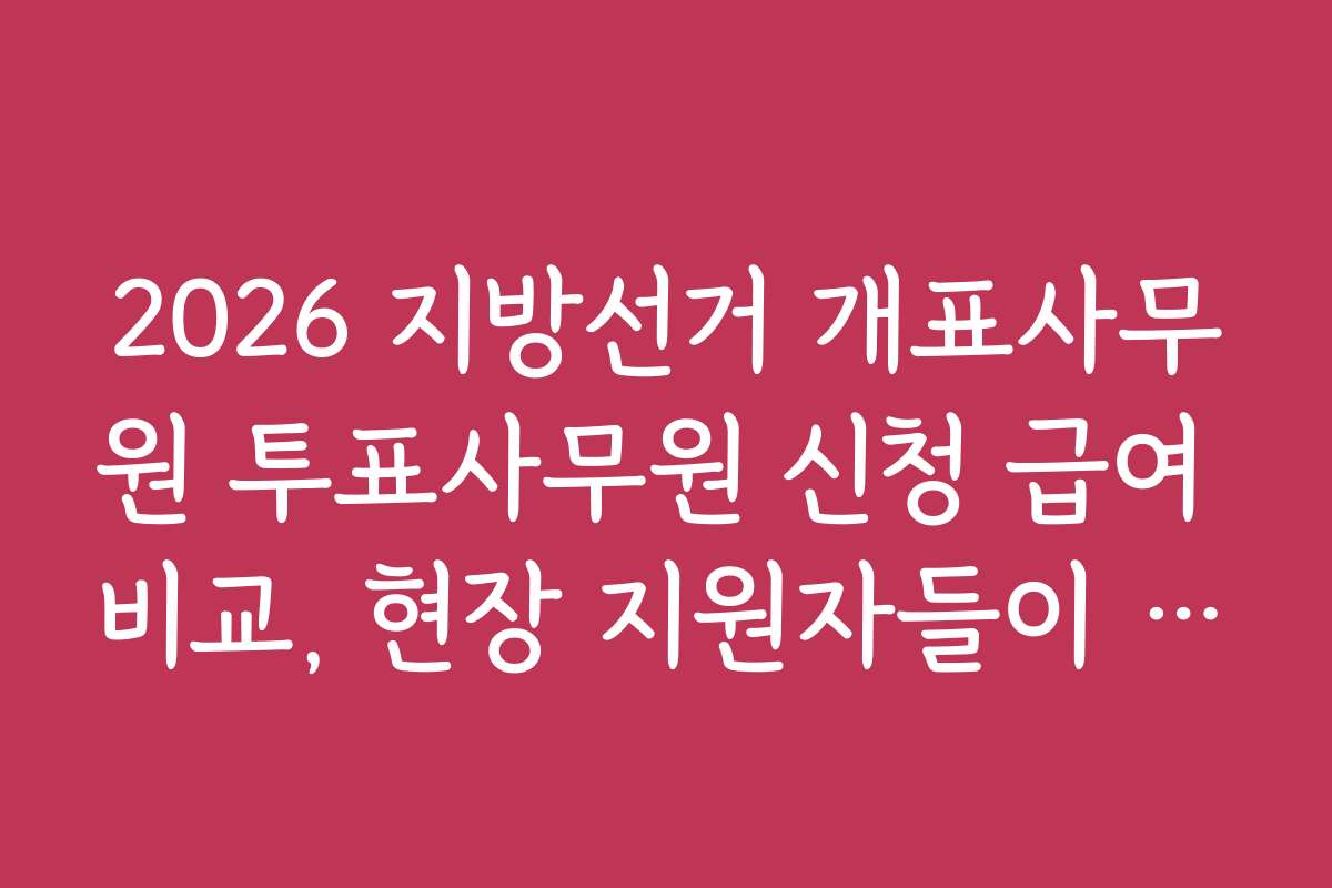 2026 지방선거 개표사무원 투표사무원 신청 급여 비교, 현장 지원자들이 전하는 생생 경험담
