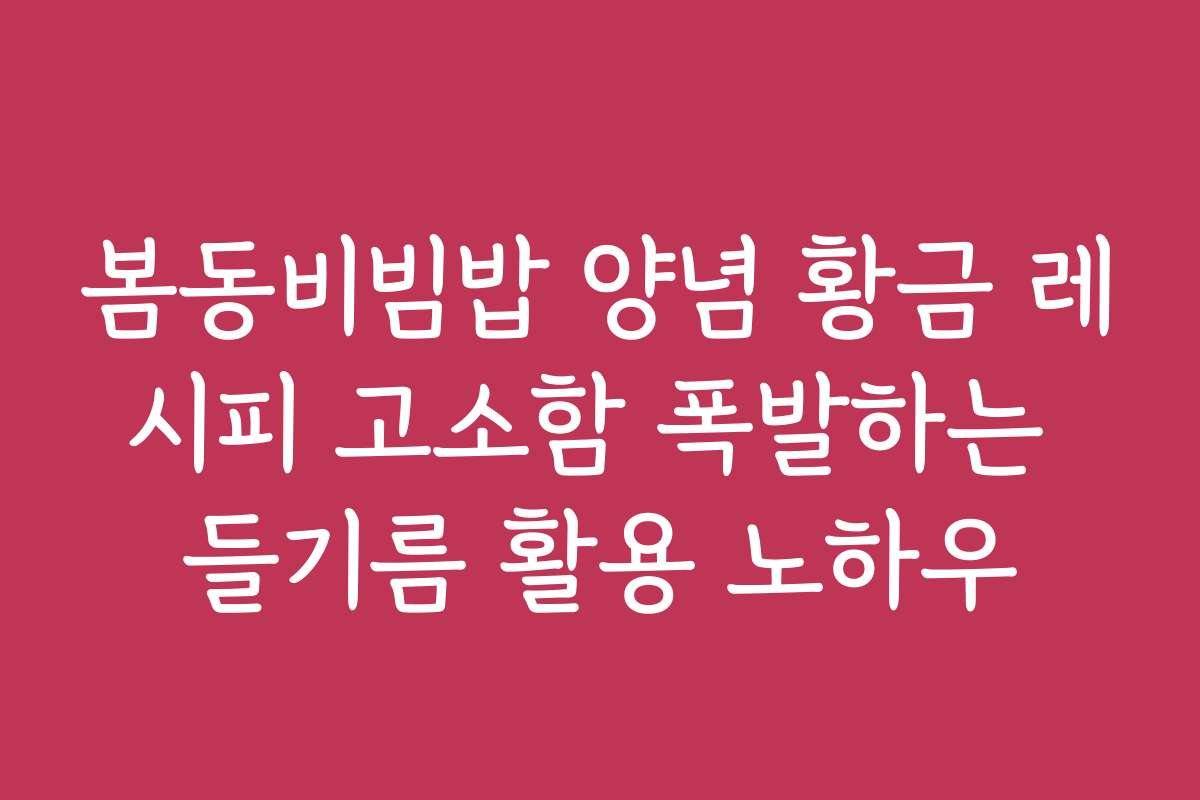 봄동비빔밥 양념 황금 레시피 고소함 폭발하는 들기름 활용 노하우