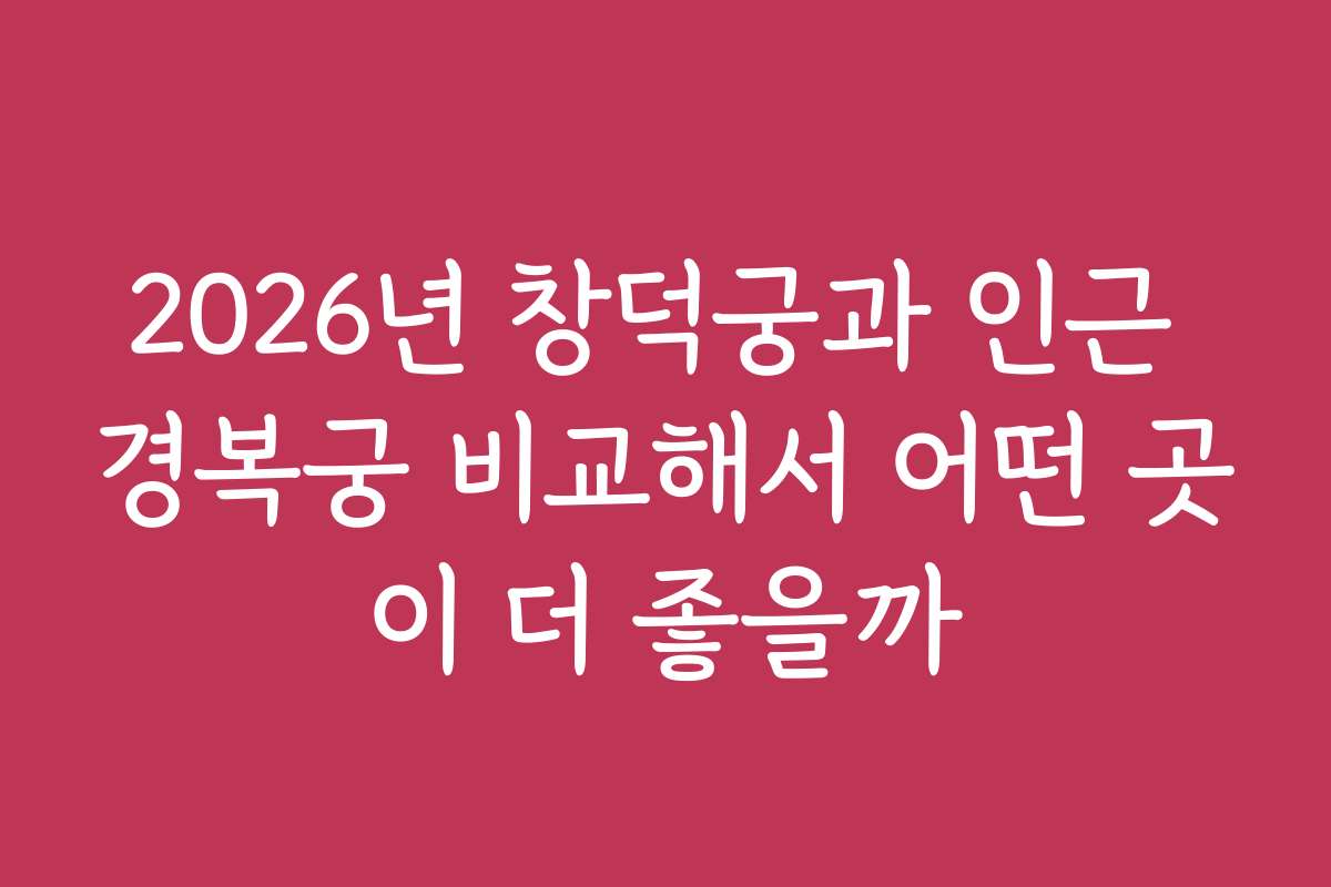 2026년 창덕궁과 인근 경복궁 비교해서 어떤 곳이 더 좋을까