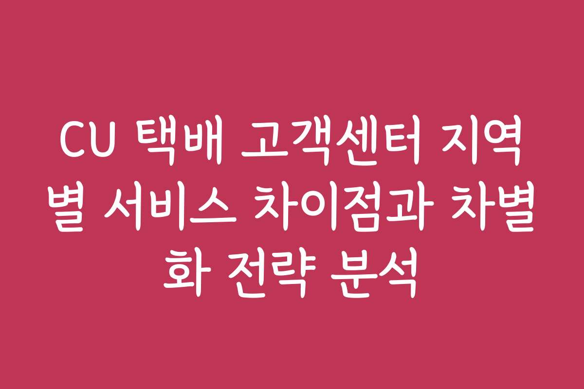 CU 택배 고객센터 지역별 서비스 차이점과 차별화 전략 분석