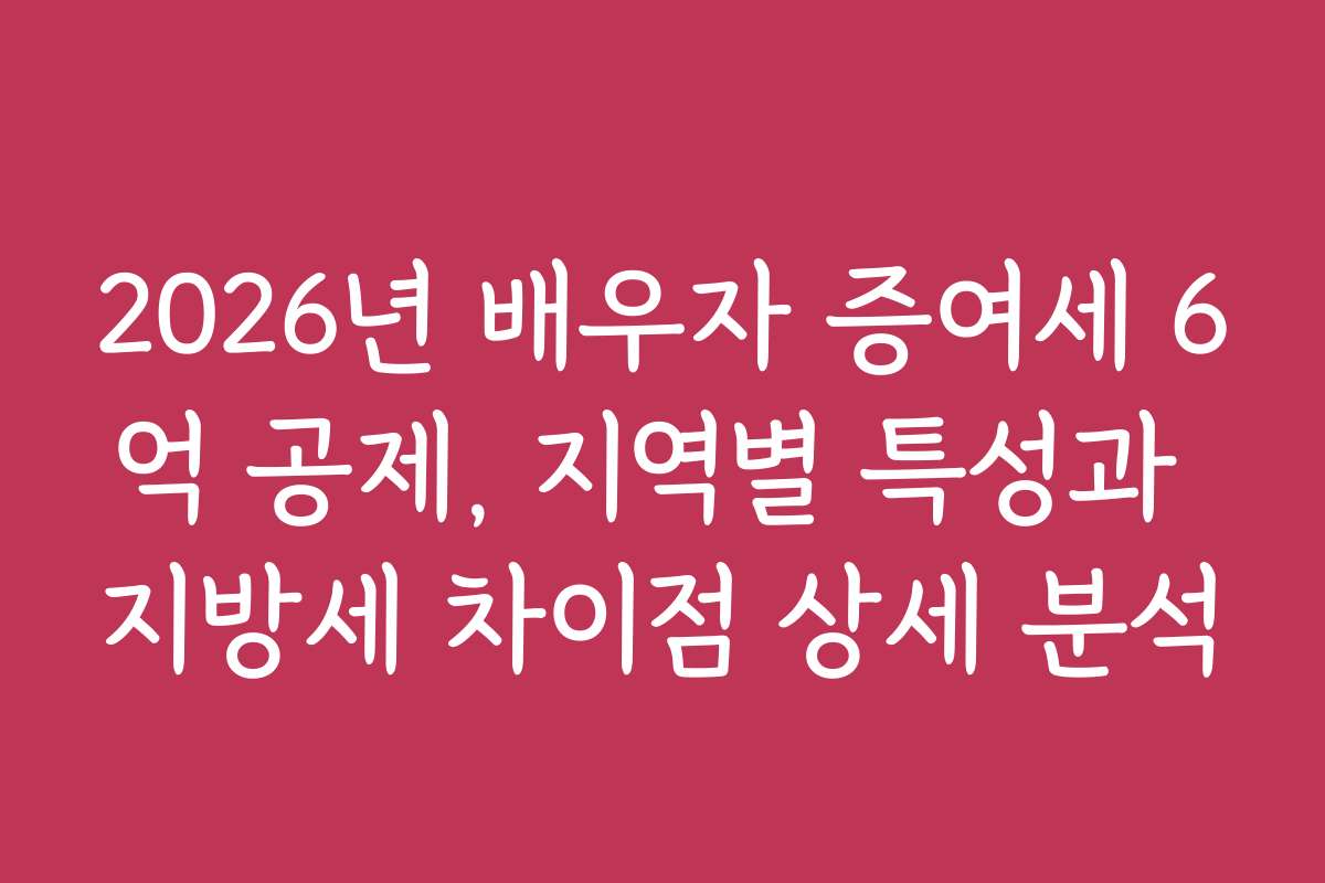2026년 배우자 증여세 6억 공제, 지역별 특성과 지방세 차이점 상세 분석