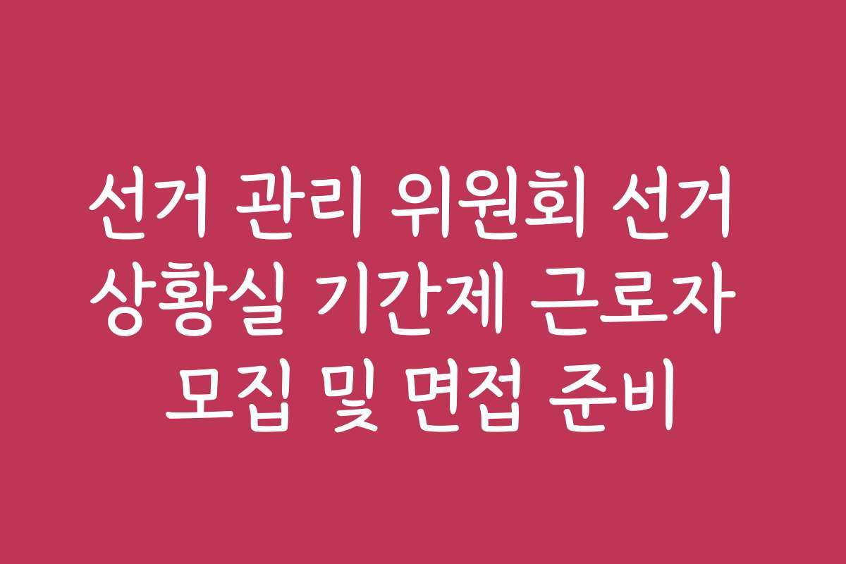 선거 관리 위원회 선거 상황실 기간제 근로자 모집 및 면접 준비