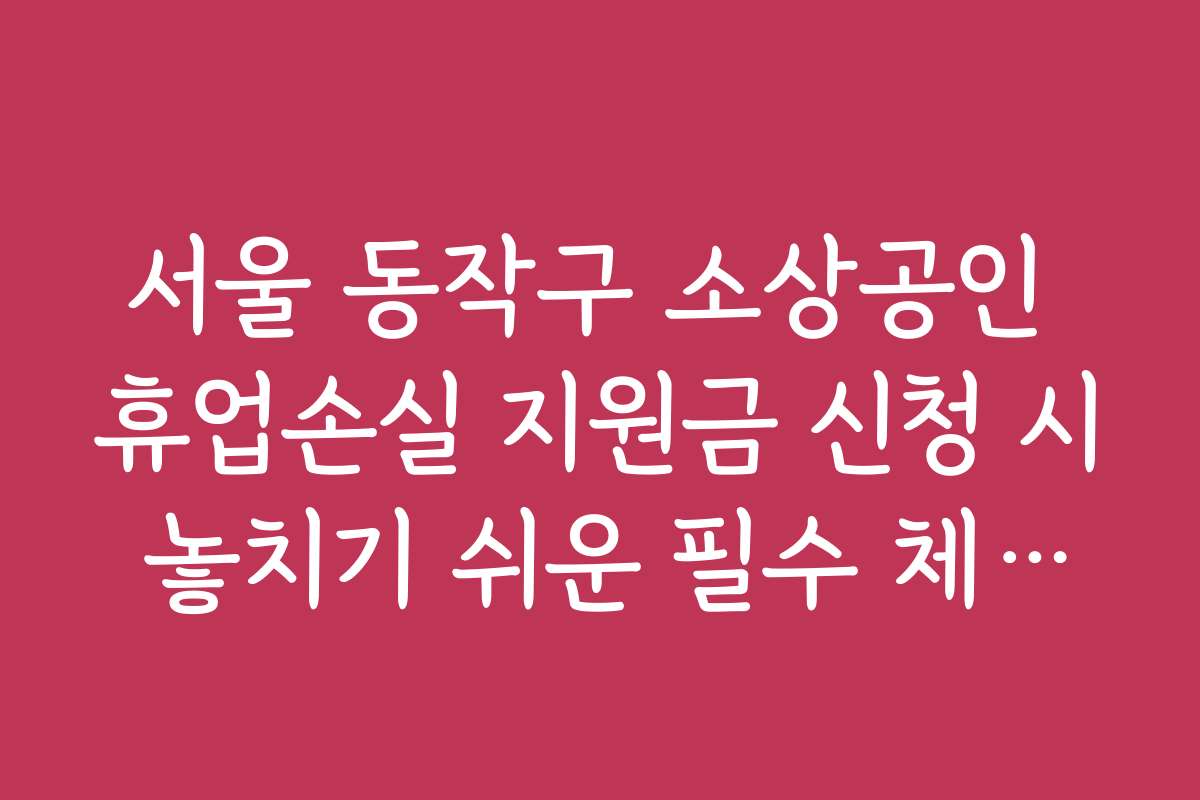 서울 동작구 소상공인 휴업손실 지원금 신청 시 놓치기 쉬운 필수 체크포인트