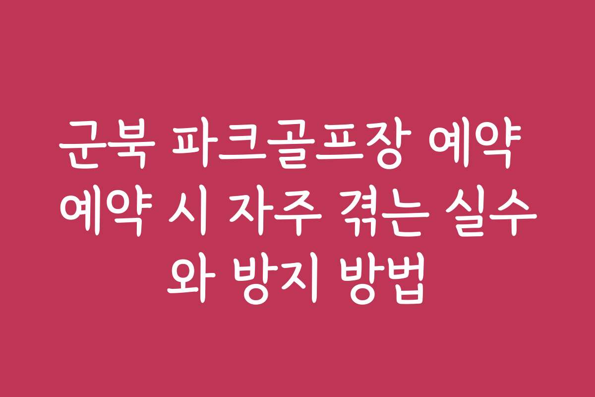 군북 파크골프장 예약 예약 시 자주 겪는 실수와 방지 방법