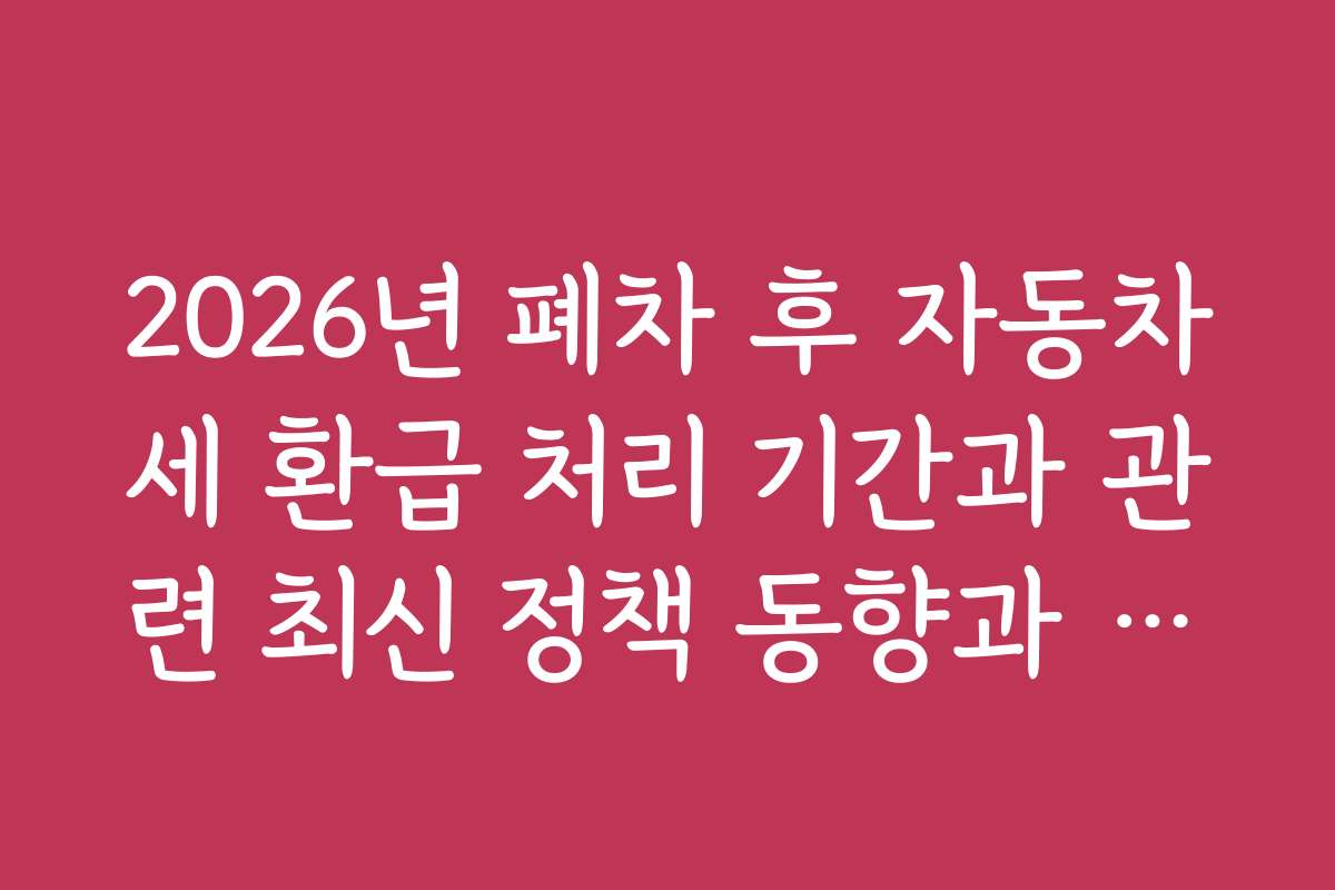 2026년 폐차 후 자동차세 환급 처리 기간과 관련 최신 정책 동향과 예측 정보