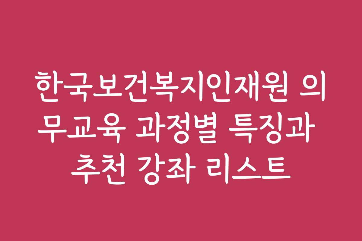 한국보건복지인재원 의무교육 과정별 특징과 추천 강좌 리스트