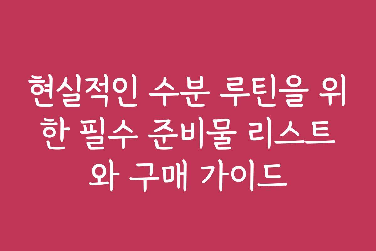 현실적인 수분 루틴을 위한 필수 준비물 리스트와 구매 가이드