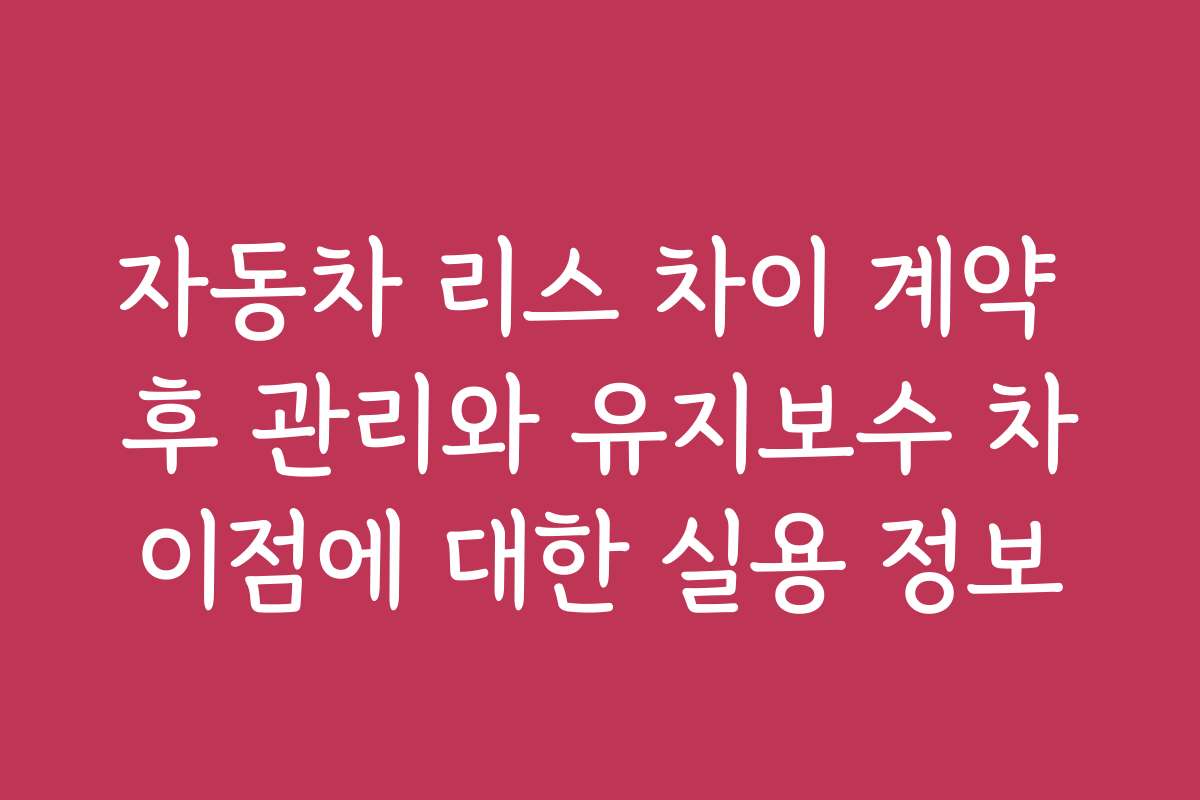 자동차 리스 차이 계약 후 관리와 유지보수 차이점에 대한 실용 정보