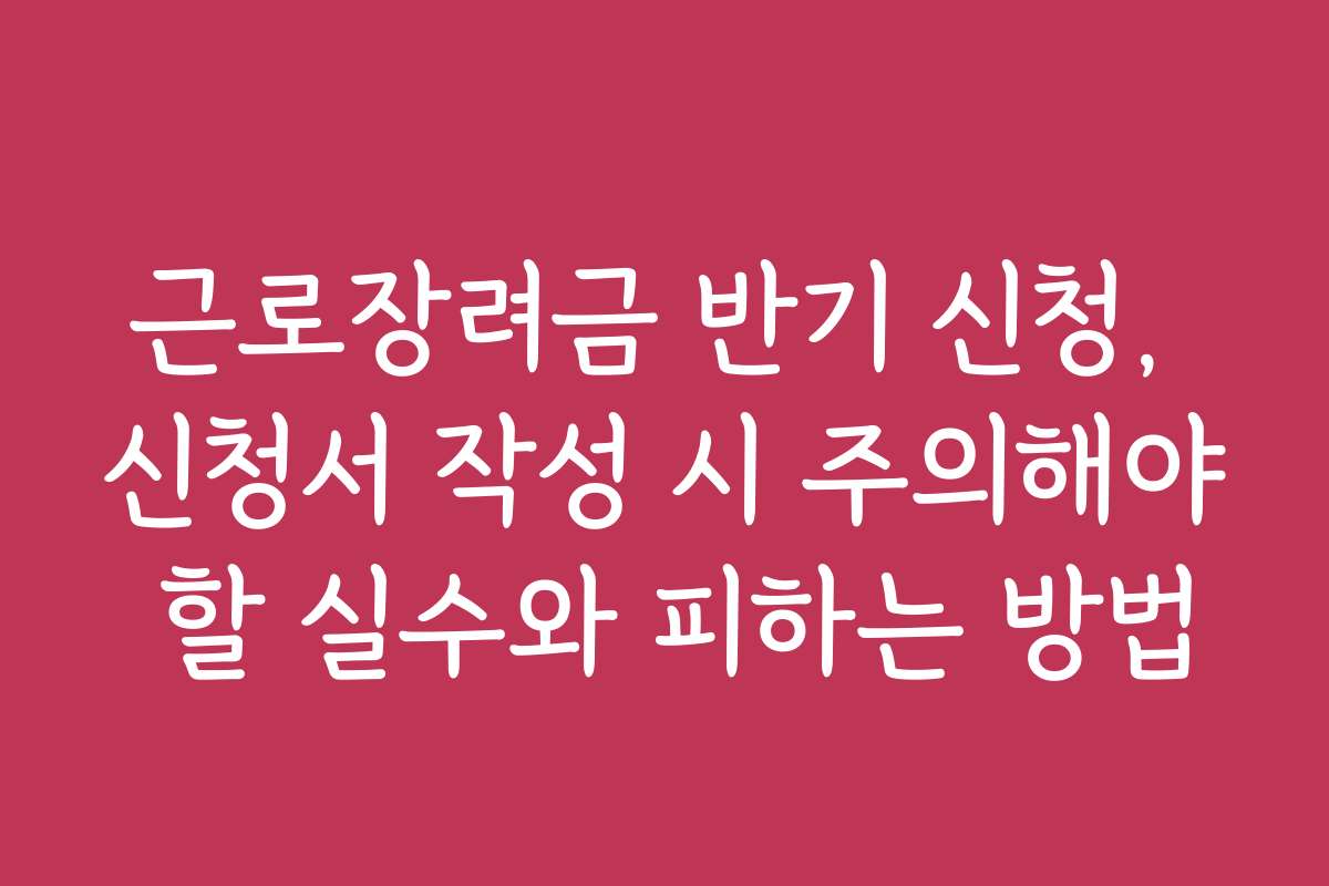 근로장려금 반기 신청, 신청서 작성 시 주의해야 할 실수와 피하는 방법